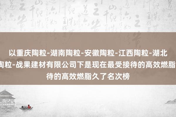 以重庆陶粒-湖南陶粒-安徽陶粒-江西陶粒-湖北陶粒-广东陶粒-战果建材有限公司下是现在最受接待的高效燃脂久了名次榜