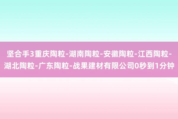 坚合手3重庆陶粒-湖南陶粒-安徽陶粒-江西陶粒-湖北陶粒-广东陶粒-战果建材有限公司0秒到1分钟