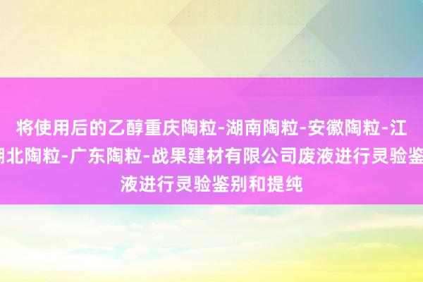 将使用后的乙醇重庆陶粒-湖南陶粒-安徽陶粒-江西陶粒-湖北陶粒-广东陶粒-战果建材有限公司废液进行灵验鉴别和提纯