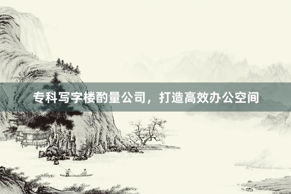 专科写字楼酌量公司，打造高效办公空间