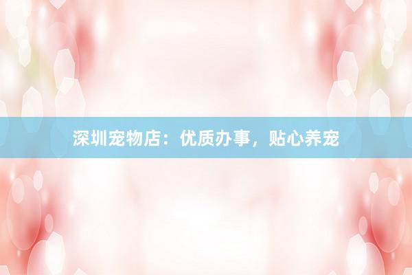 深圳宠物店:优质办事,贴心养宠